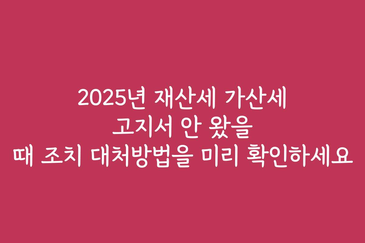 2025년 재산세 가산세 고지서 안 왔을 때 조치 대처방법을 미리 확인하세요