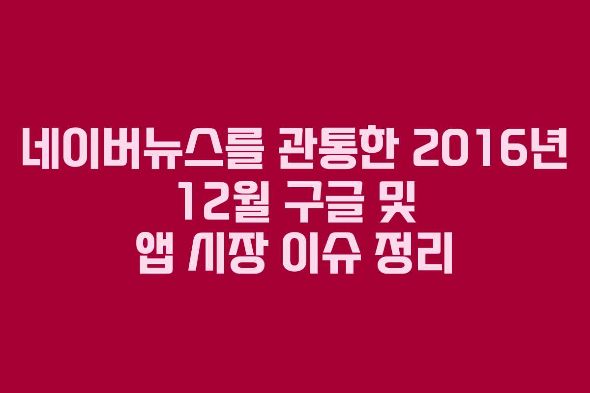 네이버뉴스를 관통한 2016년 12월 구글 및 앱 시장 이슈 정리