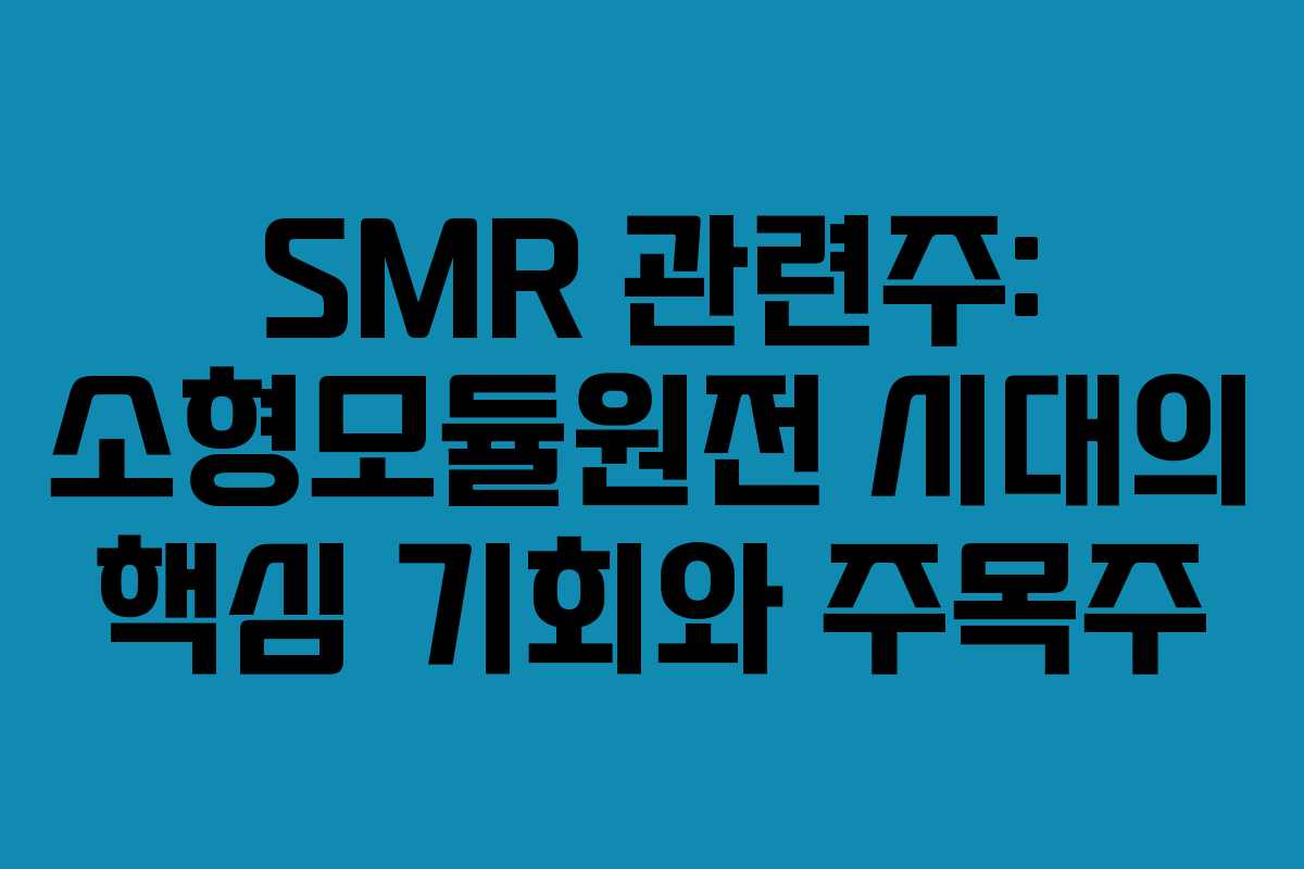 SMR 관련주: 소형모듈원전 시대의 핵심 기회와 주목주