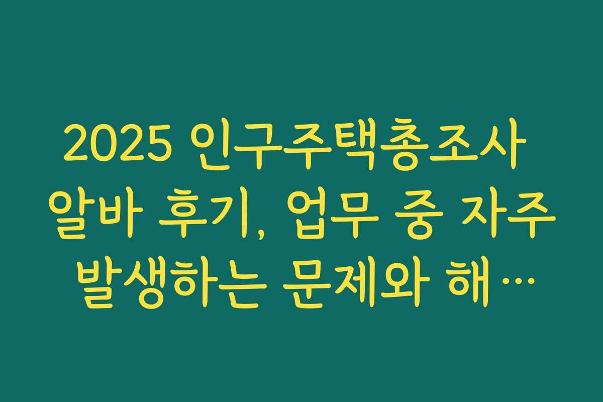 2025 인구주택총조사 알바 후기, 업무 중 자주 발생하는 문제와 해결법