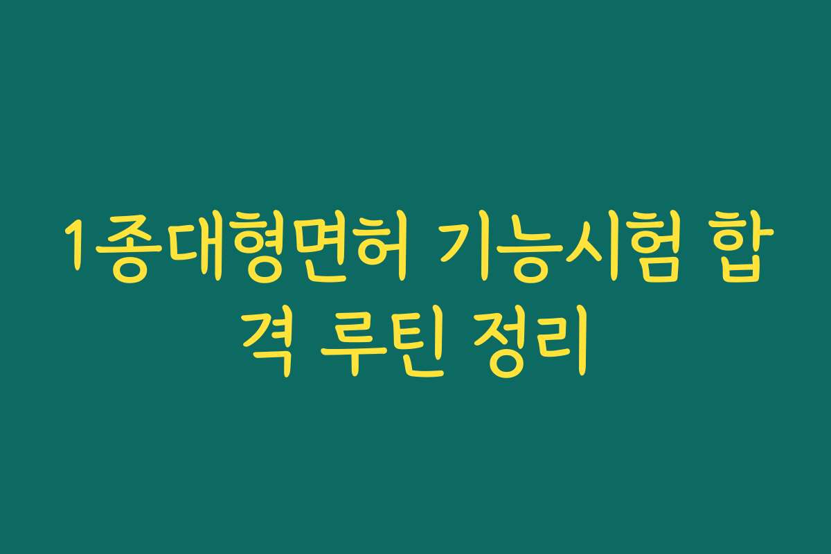1종대형면허 기능시험 합격 루틴 정리 1종대형면허 기능시험 합격 루틴 정리