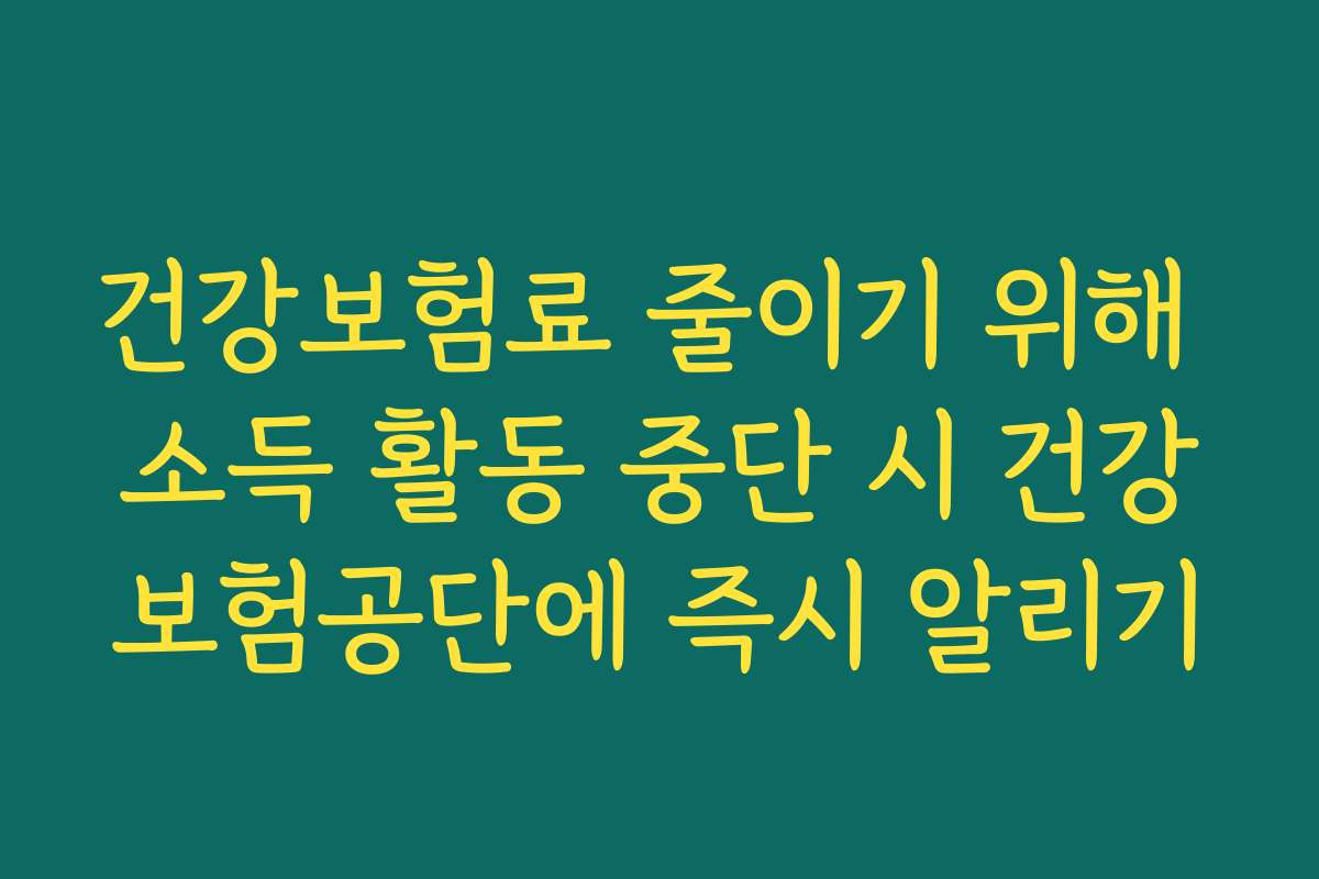 건강보험료 줄이기 위해 소득 활동 중단 시 건강보험공단에 즉시 알리기