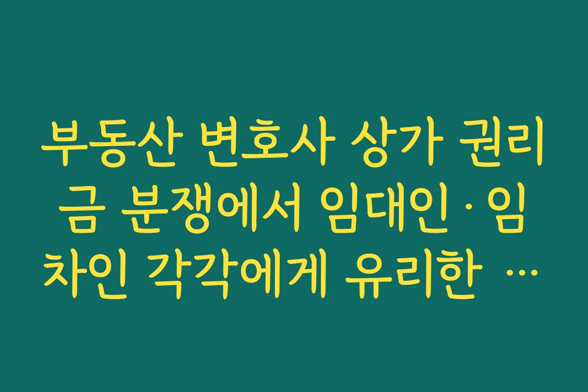 부동산 변호사 상가 권리금 분쟁에서 임대인·임차인 각각에게 유리한 주장 포인트 정리