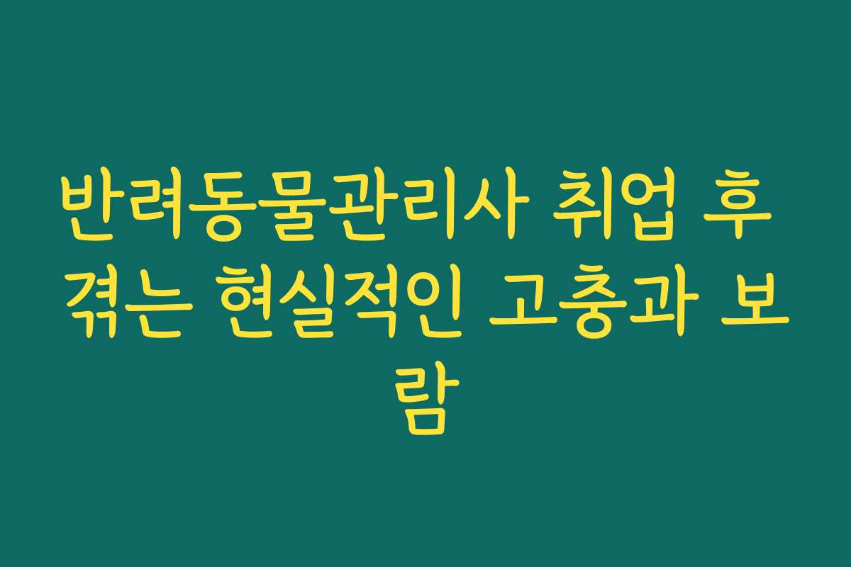 반려동물관리사 취업 후 겪는 현실적인 고충과 보람