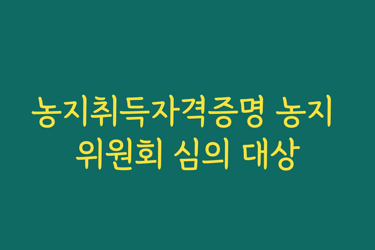 농지취득자격증명 농지 위원회 심의 대상