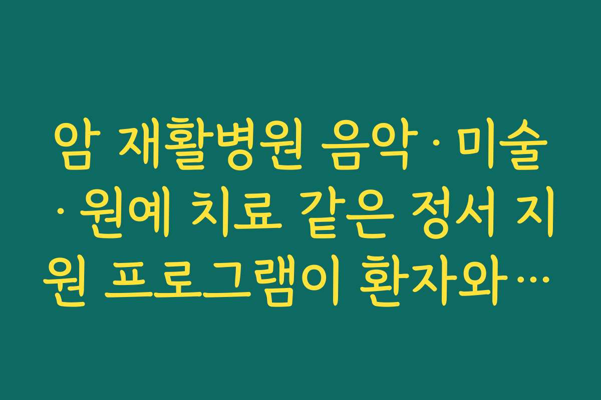 암 재활병원 음악·미술·원예 치료 같은 정서 지원 프로그램이 환자와 보호자에게 주는 효과