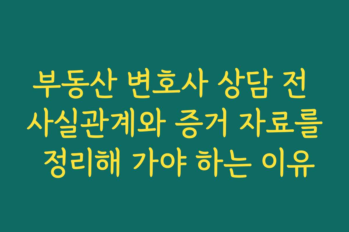 부동산 변호사 상담 전 사실관계와 증거 자료를 정리해 가야 하는 이유