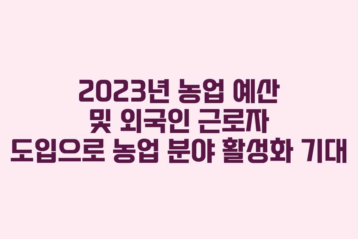 2023년 농업 예산 및 외국인 근로자 도입으로 농업 분야 활성화 기대