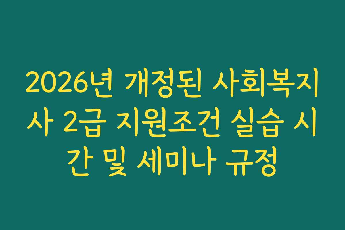 2026년 개정된 사회복지사 2급 지원조건 실습 시간 및 세미나 규정
