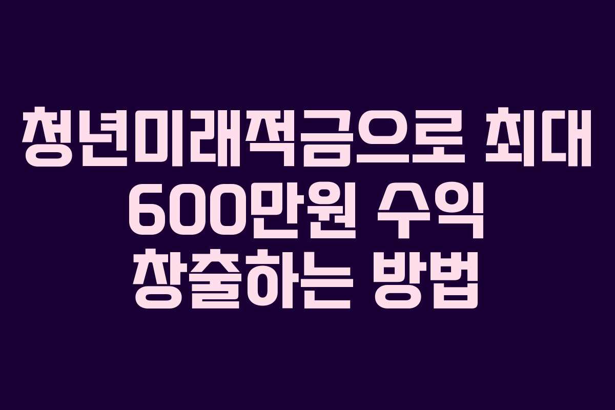 청년미래적금으로 최대 600만원 수익 창출하는 방법