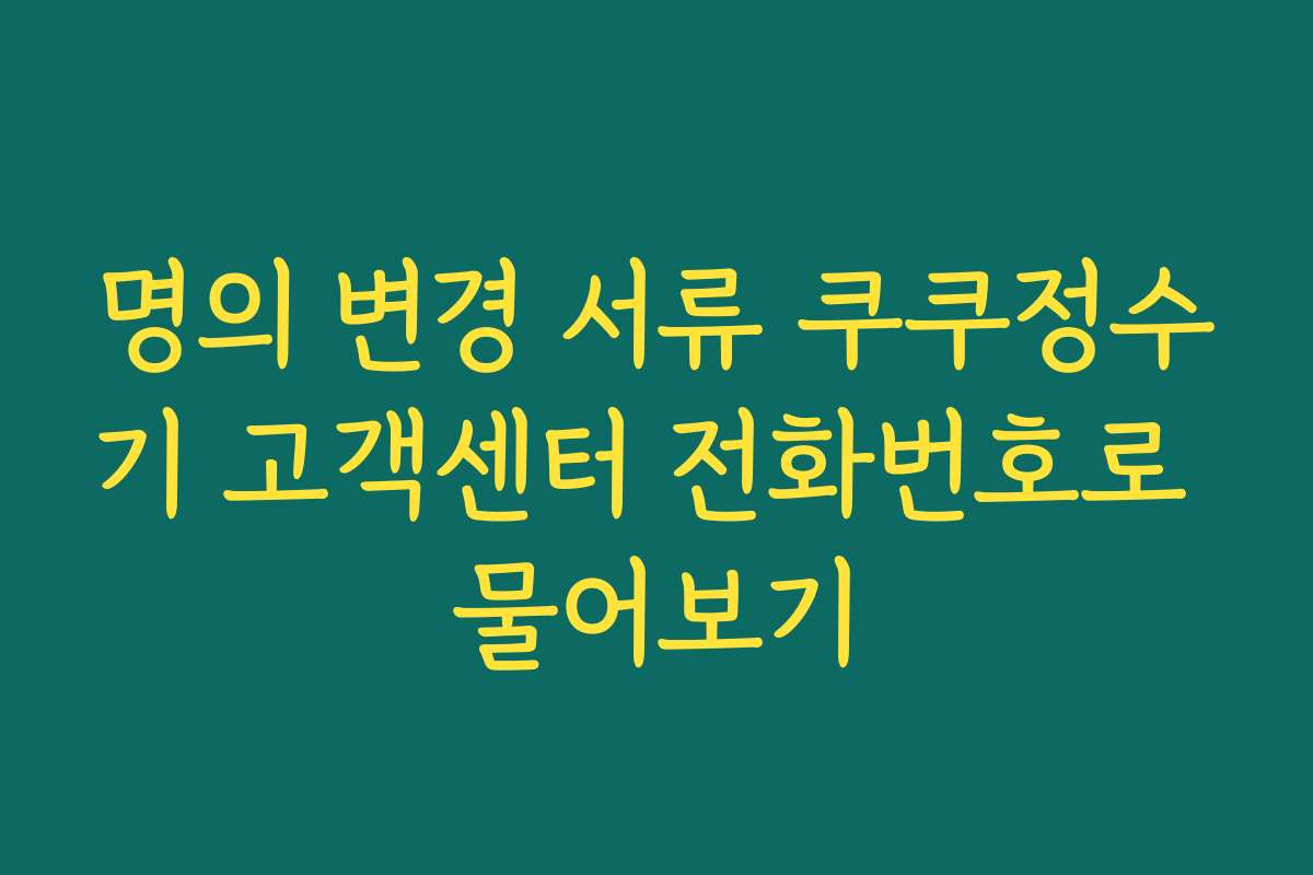 명의 변경 서류 쿠쿠정수기 고객센터 전화번호로 물어보기