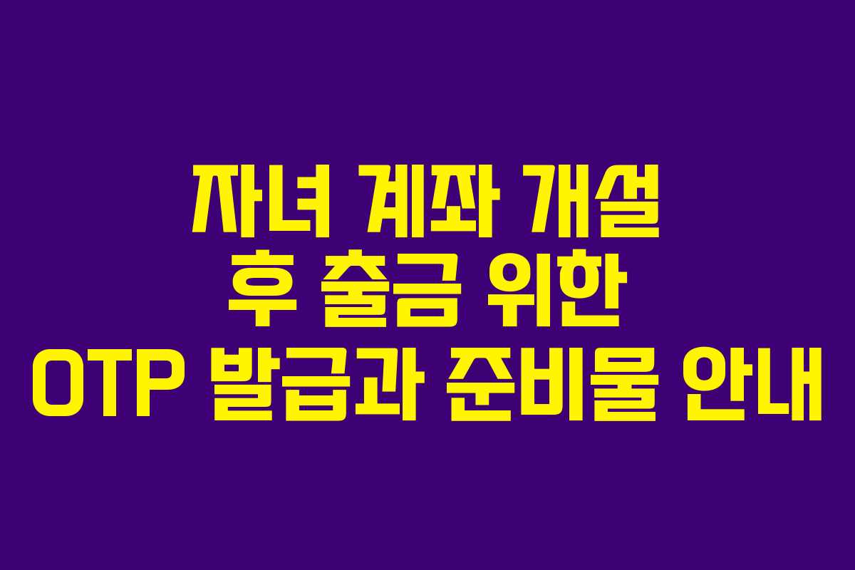 자녀 계좌 개설 후 출금 위한 OTP 발급과 준비물 안내