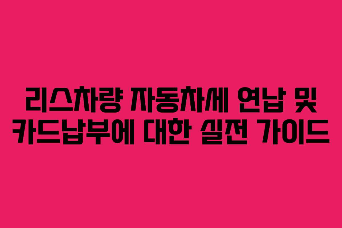 리스차량 자동차세 연납 및 카드납부에 대한 실전 가이드