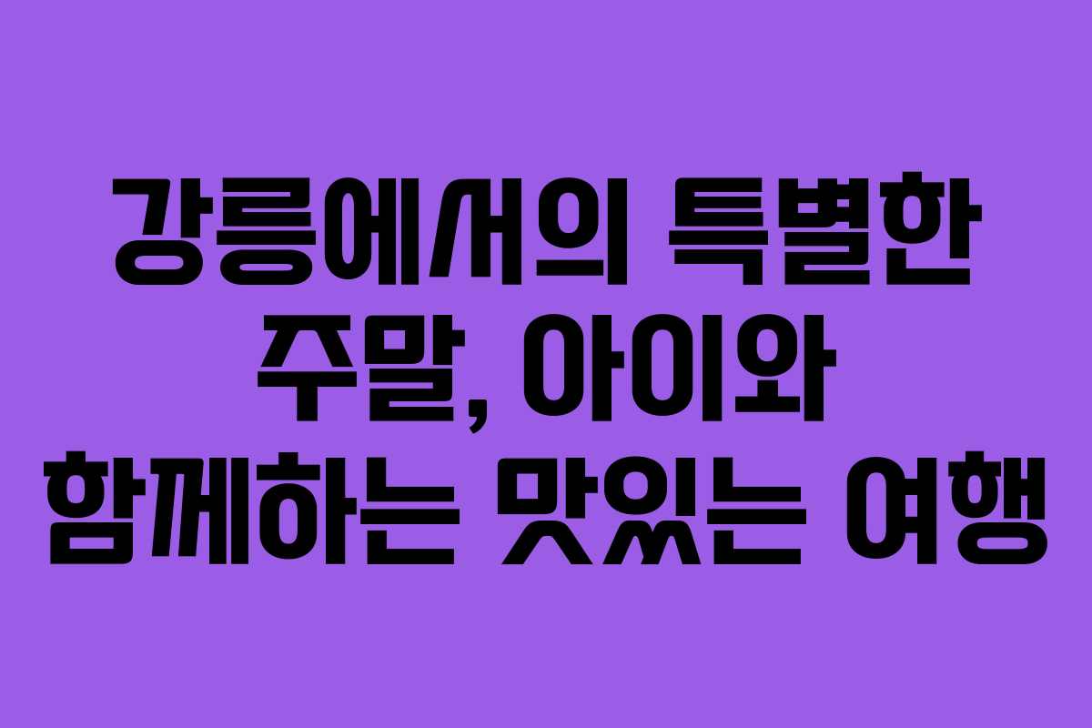 강릉에서의 특별한 주말, 아이와 함께하는 맛있는 여행