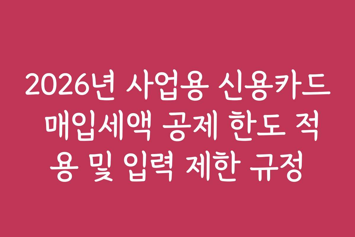 2026년 사업용 신용카드 매입세액 공제 한도 적용 및 입력 제한 규정