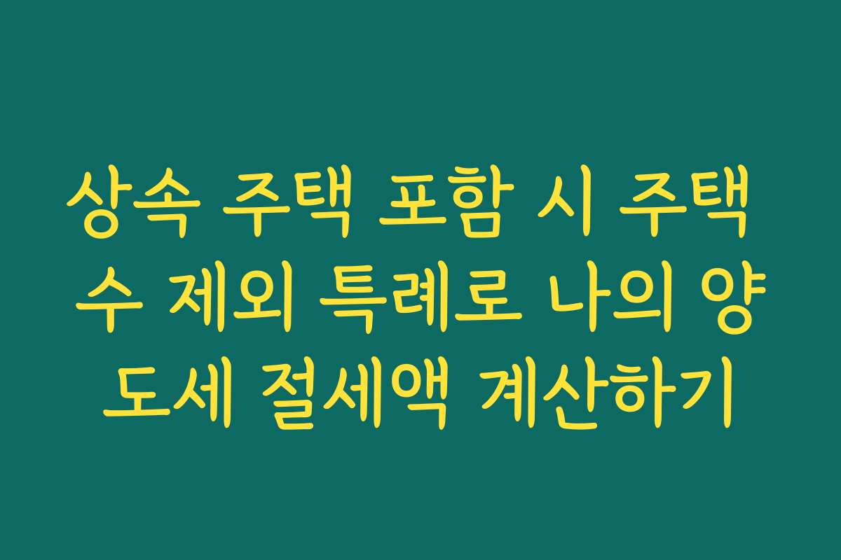 상속 주택 포함 시 주택 수 제외 특례로 나의 양도세 절세액 계산하기