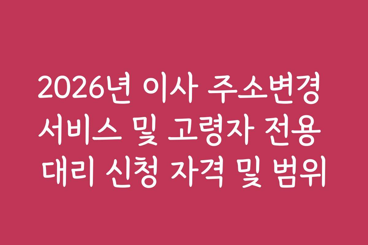 2026년 이사 주소변경 서비스 및 고령자 전용 대리 신청 자격 및 범위