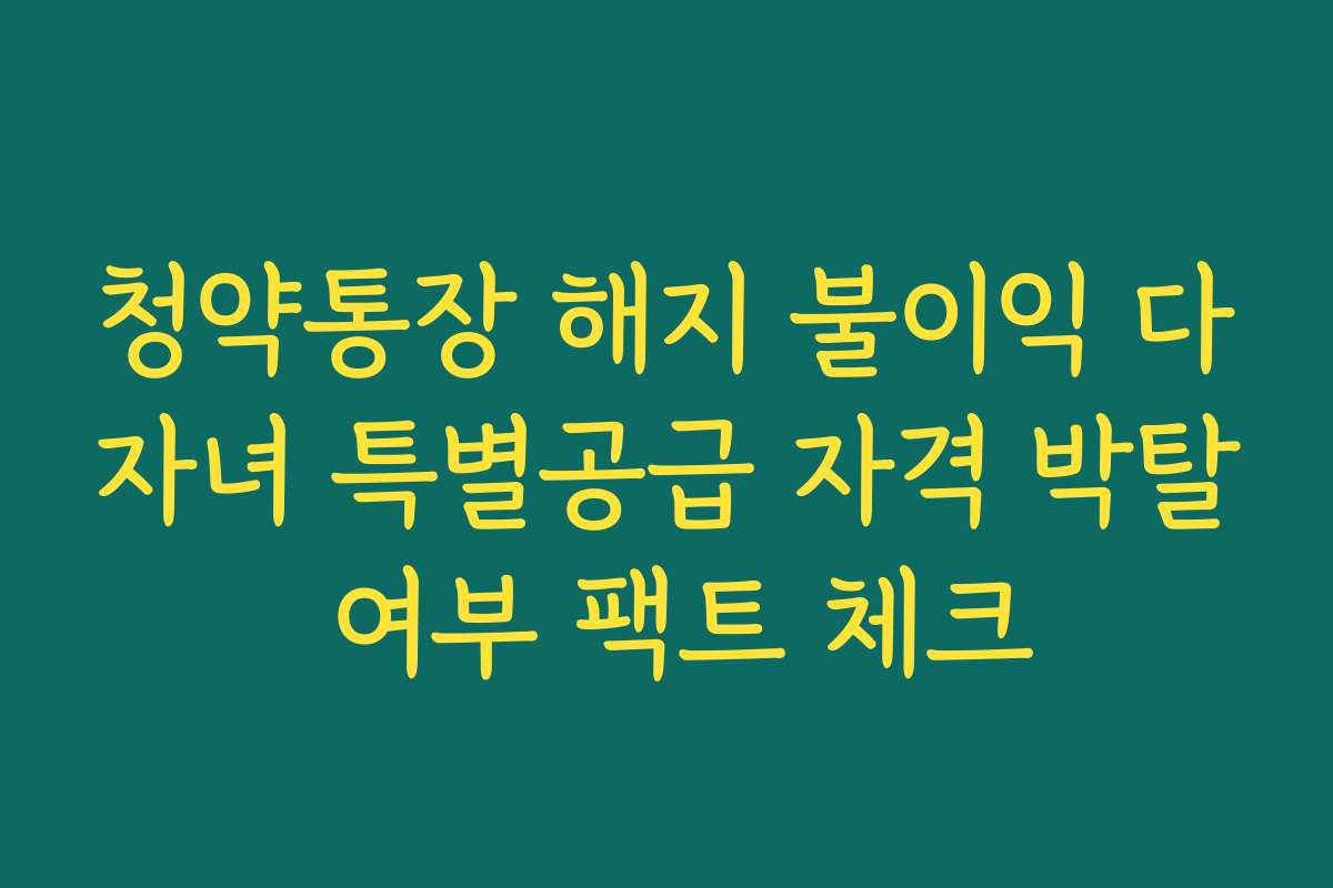 청약통장 해지 불이익 다자녀 특별공급 자격 박탈 여부 팩트 체크