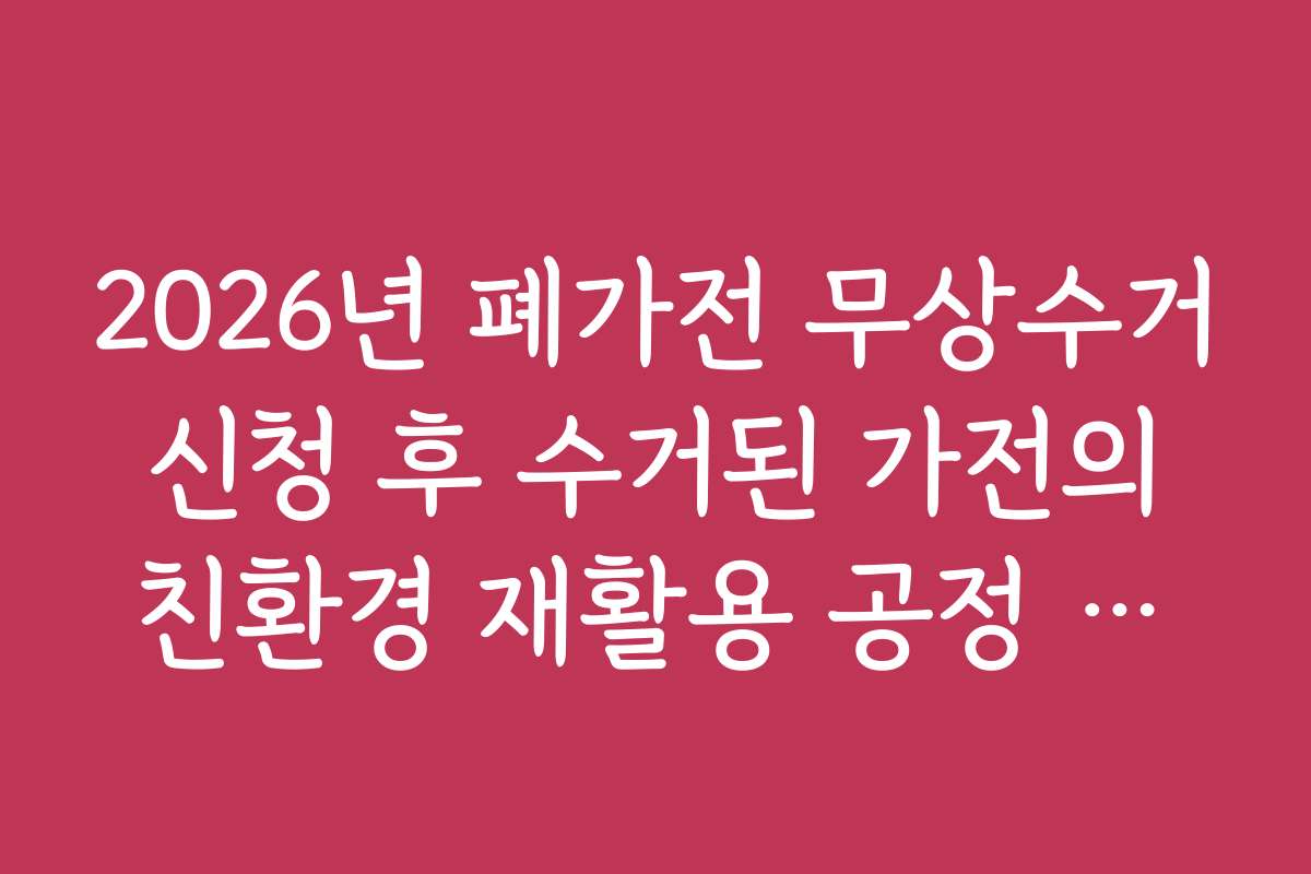 2026년 폐가전 무상수거 신청 후 수거된 가전의 친환경 재활용 공정 안내