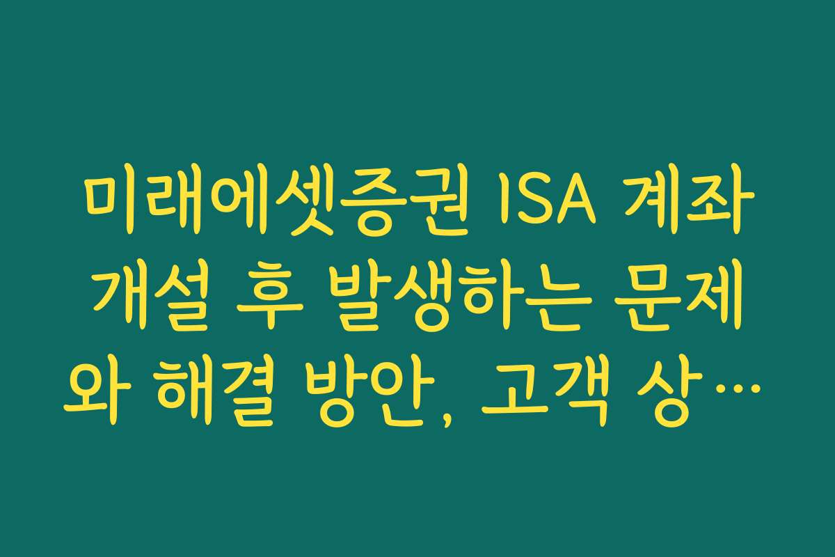 미래에셋증권 ISA 계좌개설 후 발생하는 문제와 해결 방안, 고객 상담 사례