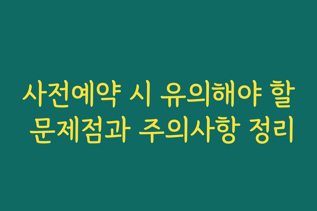사전예약 시 유의해야 할 문제점과 주의사항 정리