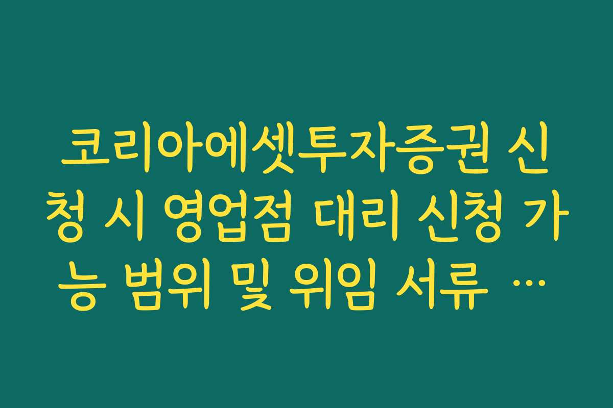 코리아에셋투자증권 신청 시 영업점 대리 신청 가능 범위 및 위임 서류 정리