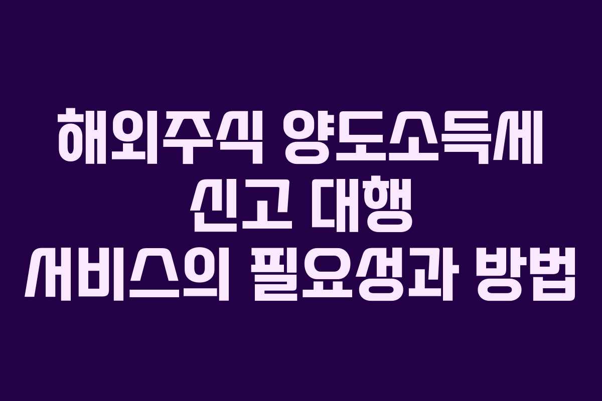 해외주식 양도소득세 신고 대행 서비스의 필요성과 방법