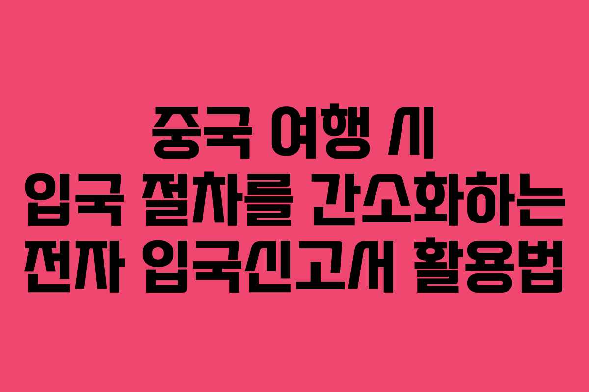 중국 여행 시 입국 절차를 간소화하는 전자 입국신고서 활용법