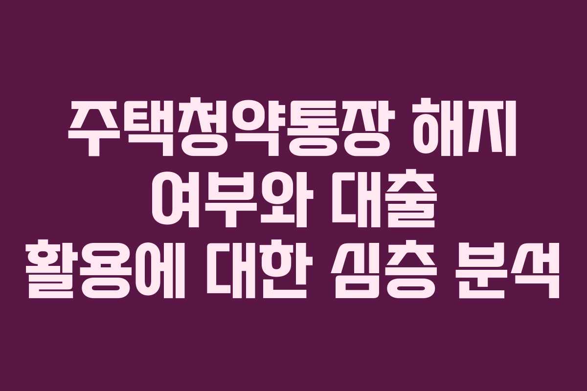 주택청약통장 해지 여부와 대출 활용에 대한 심층 분석