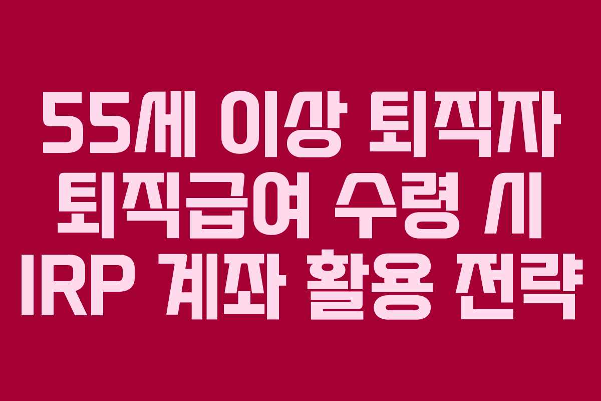 55세 이상 퇴직자 퇴직급여 수령 시 IRP 계좌 활용 전략