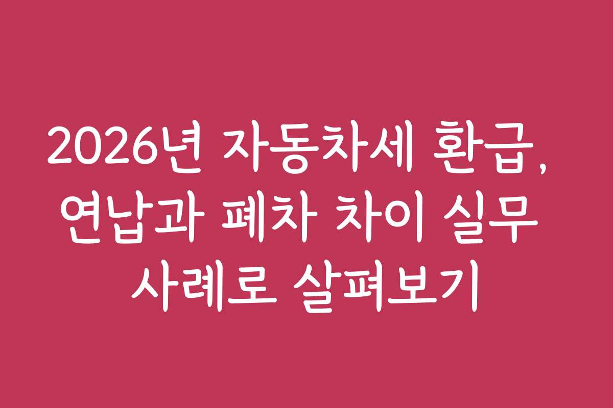 2026년 자동차세 환급, 연납과 폐차 차이 실무 사례로 살펴보기 2026년 자동차세 환급, 연납과 폐차 차이 실무 사례로 살펴보기