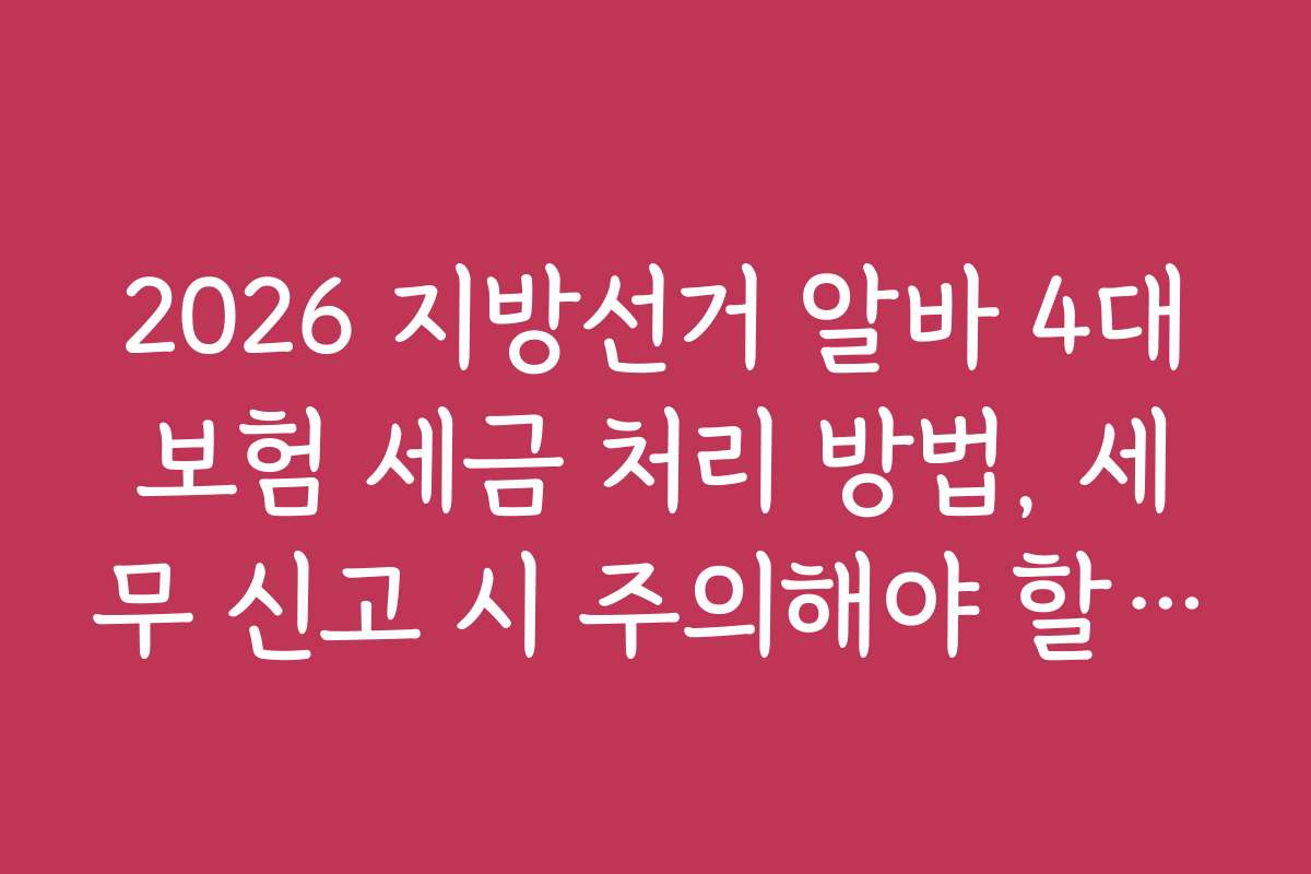 2026 지방선거 알바 4대보험 세금 처리 방법, 세무 신고 시 주의해야 할 법적 기준