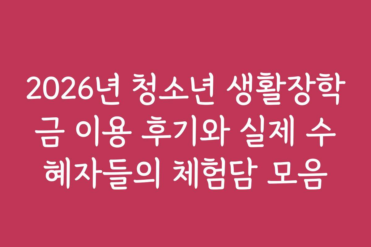 2026년 청소년 생활장학금 이용 후기와 실제 수혜자들의 체험담 모음
