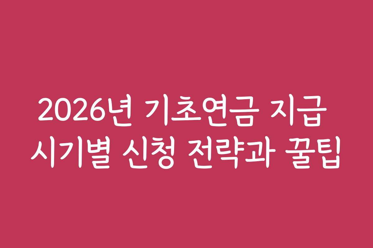 2026년 기초연금 지급 시기별 신청 전략과 꿀팁