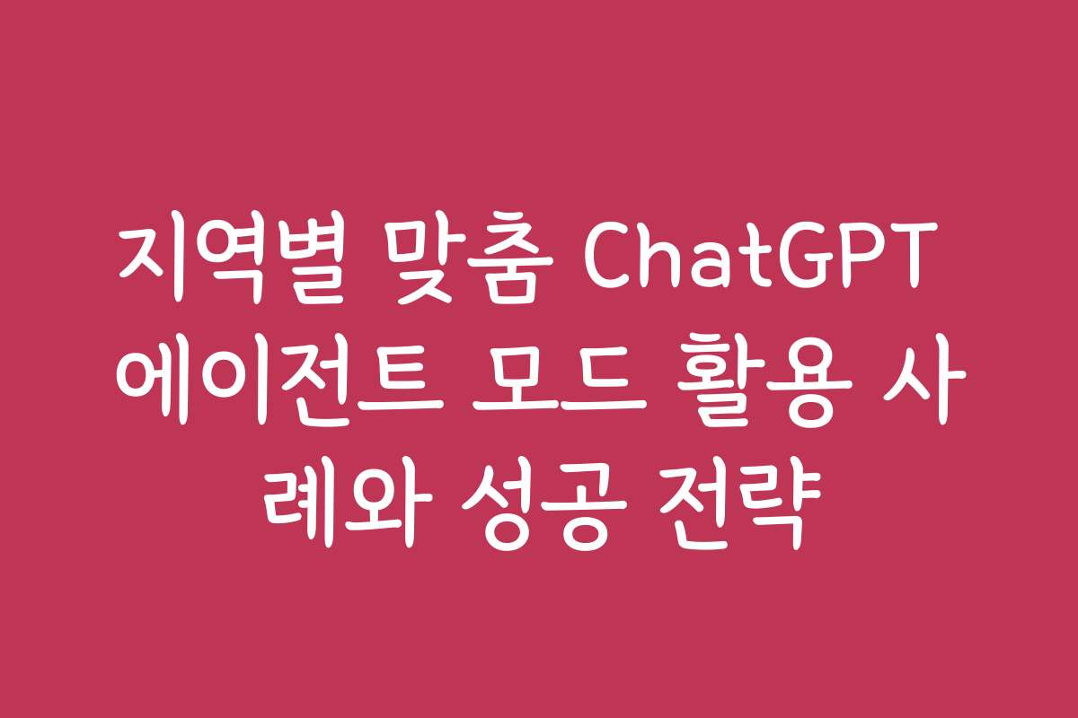 지역별 맞춤 ChatGPT 에이전트 모드 활용 사례와 성공 전략