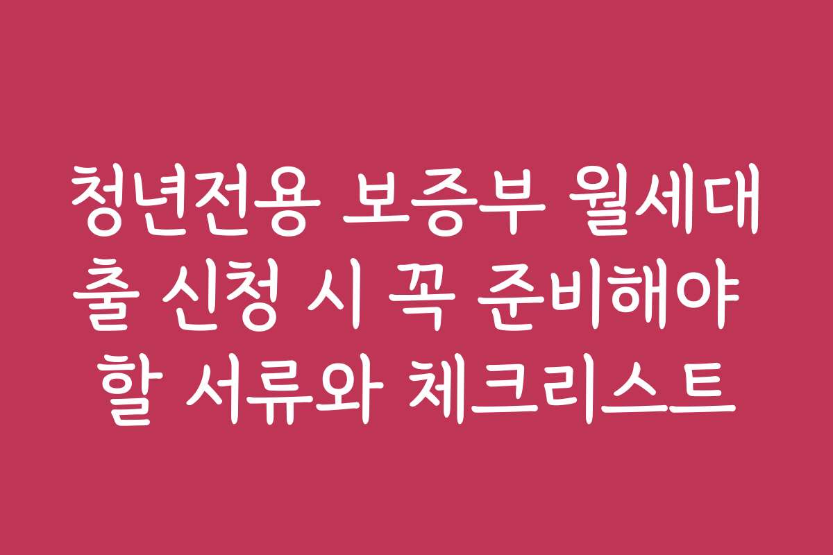 청년전용 보증부 월세대출 신청 시 꼭 준비해야 할 서류와 체크리스트