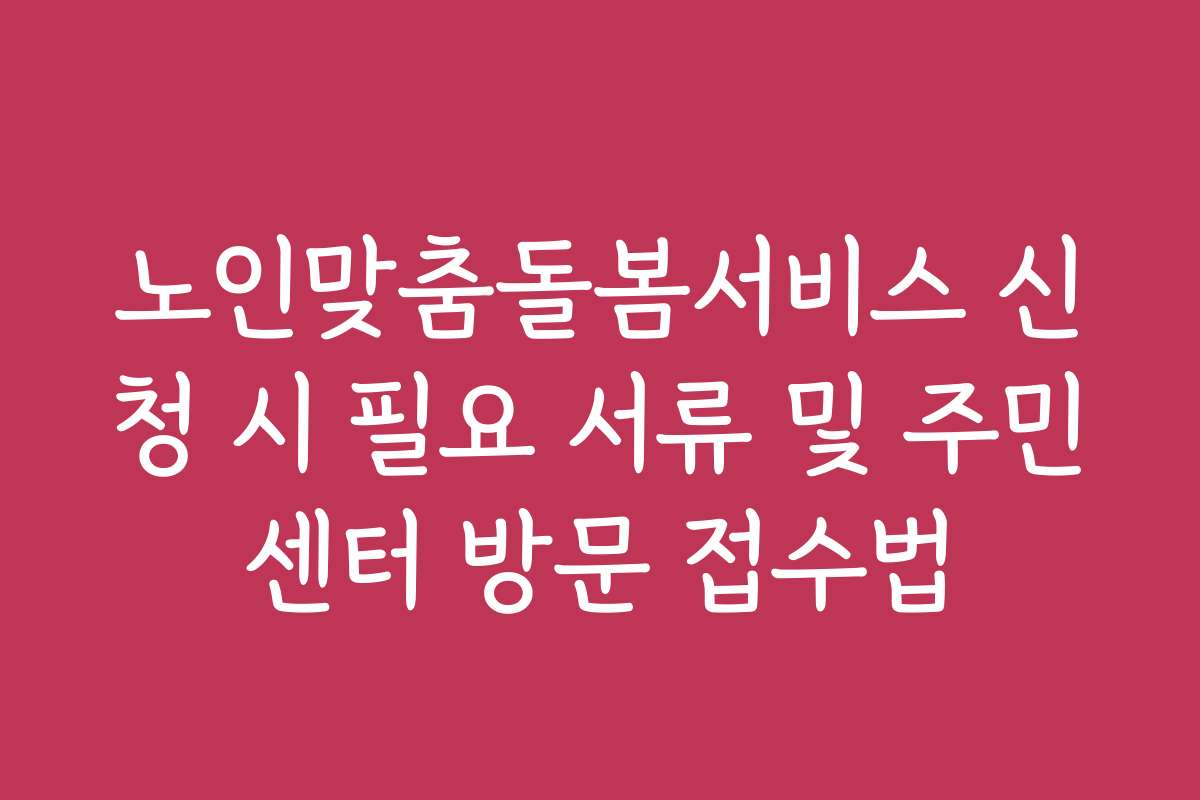 노인맞춤돌봄서비스 신청 시 필요 서류 및 주민센터 방문 접수법