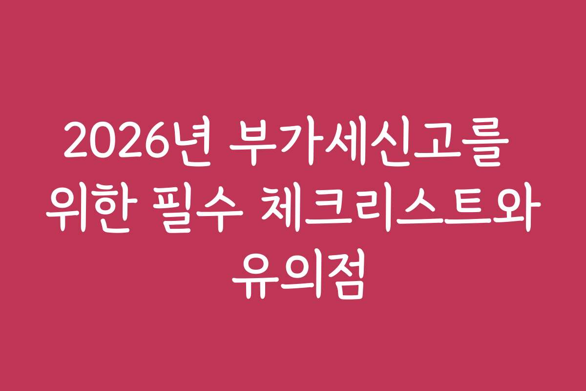 2026년 부가세신고를 위한 필수 체크리스트와 유의점