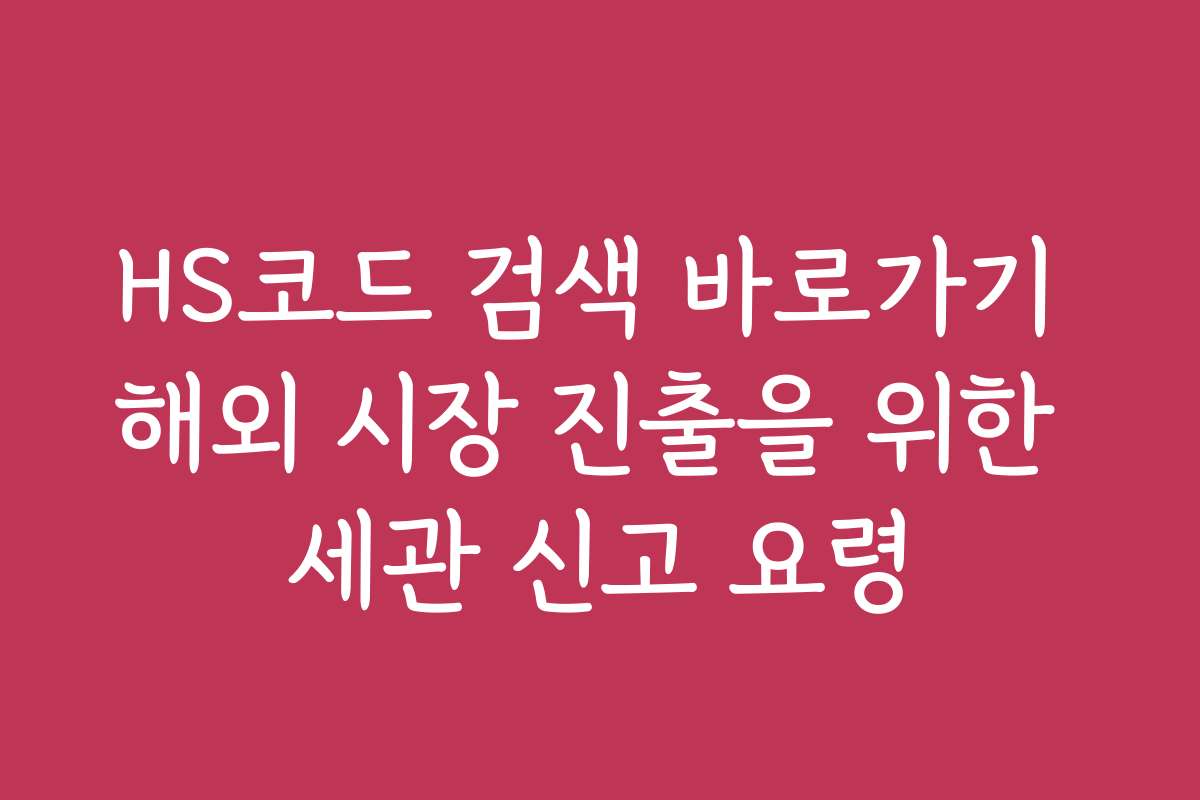 HS코드 검색 바로가기 해외 시장 진출을 위한 세관 신고 요령