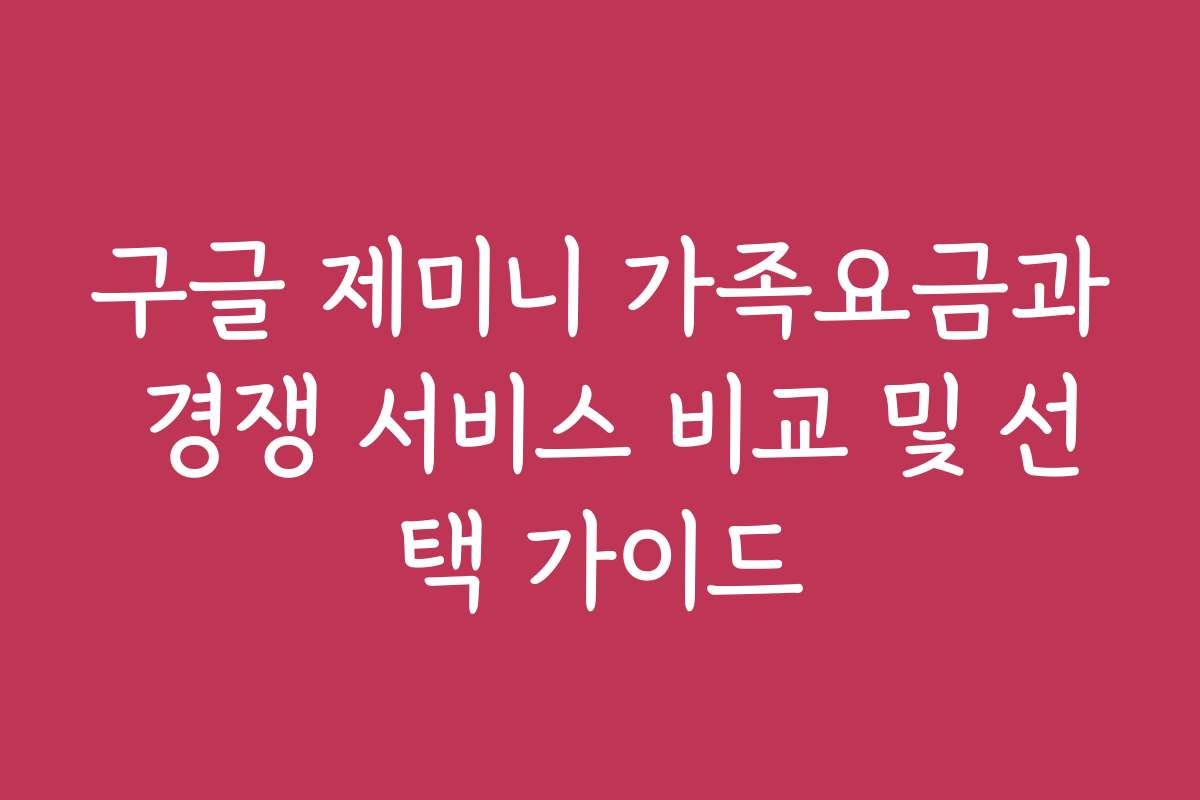 구글 제미니 가족요금과 경쟁 서비스 비교 및 선택 가이드