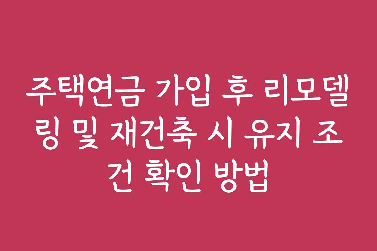 주택연금 가입 후 리모델링 및 재건축 시 유지 조건 확인 방법