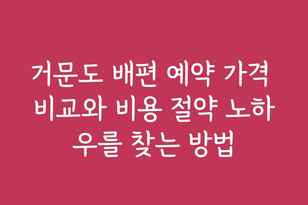거문도 배편 예약 가격 비교와 비용 절약 노하우를 찾는 방법