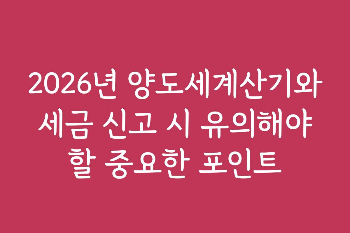 2026년 양도세계산기와 세금 신고 시 유의해야 할 중요한 포인트