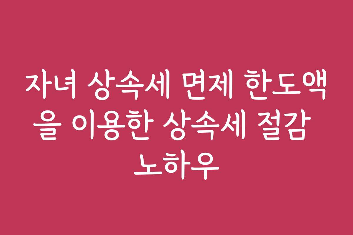 자녀 상속세 면제 한도액을 이용한 상속세 절감 노하우