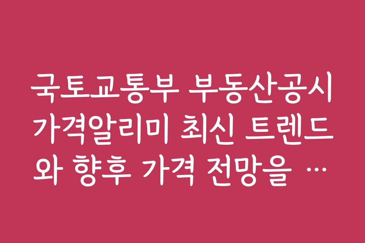 국토교통부 부동산공시가격알리미 최신 트렌드와 향후 가격 전망을 알아보자