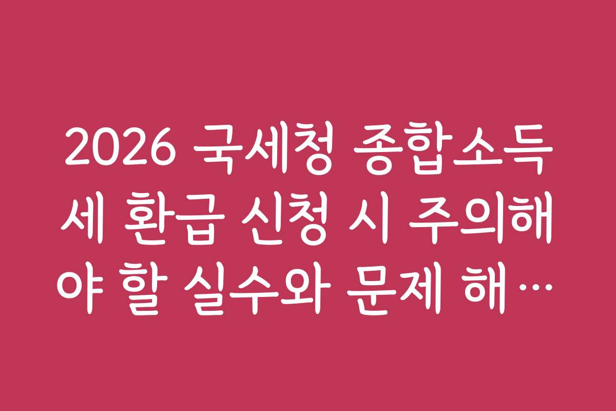 2026 국세청 종합소득세 환급 신청 시 주의해야 할 실수와 문제 해결법