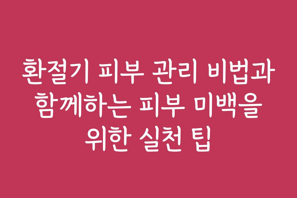 환절기 피부 관리 비법과 함께하는 피부 미백을 위한 실천 팁