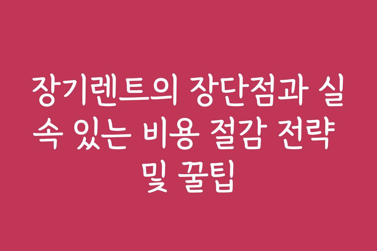 장기렌트의 장단점과 실속 있는 비용 절감 전략 및 꿀팁