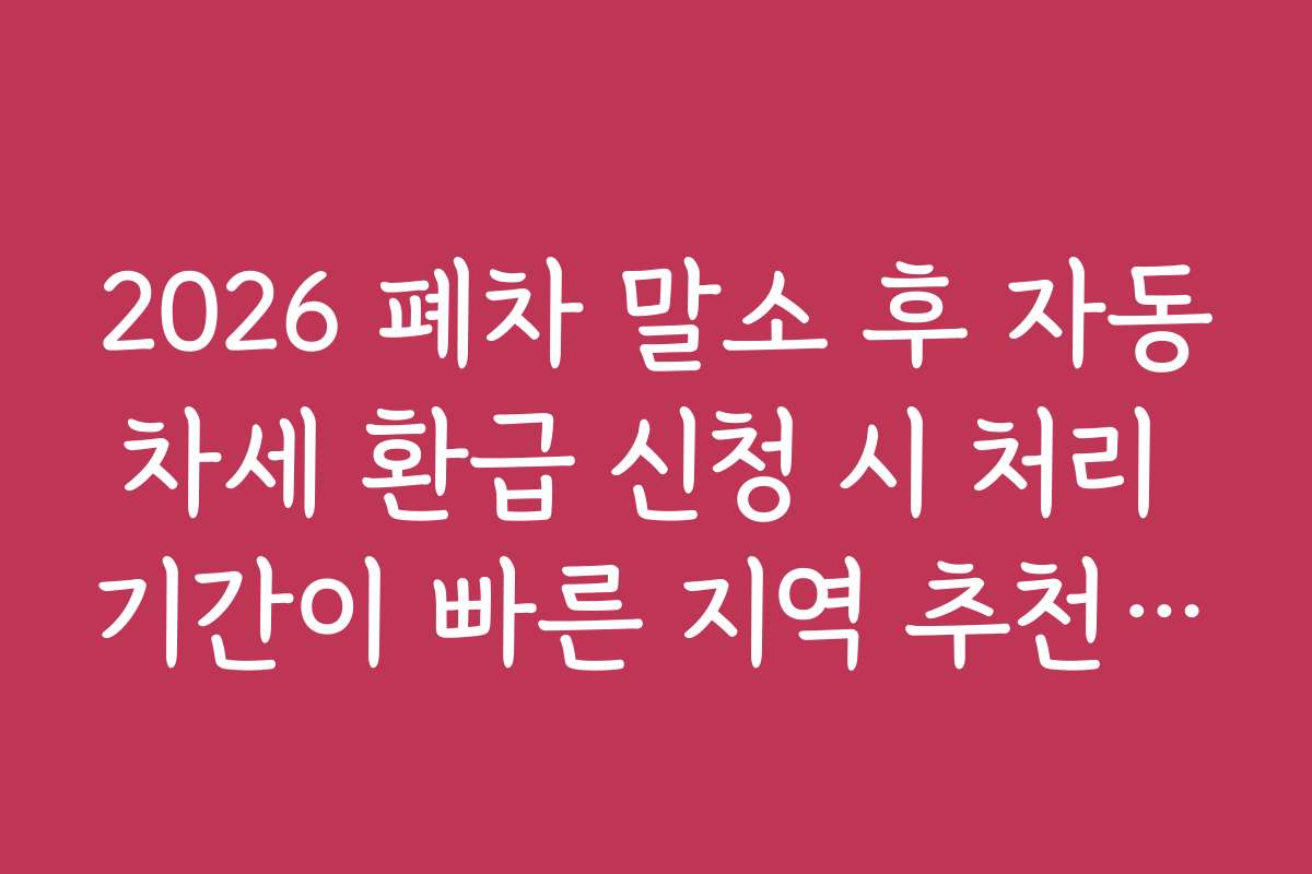 2026 폐차 말소 후 자동차세 환급 신청 시 처리 기간이 빠른 지역 추천과 유의사항