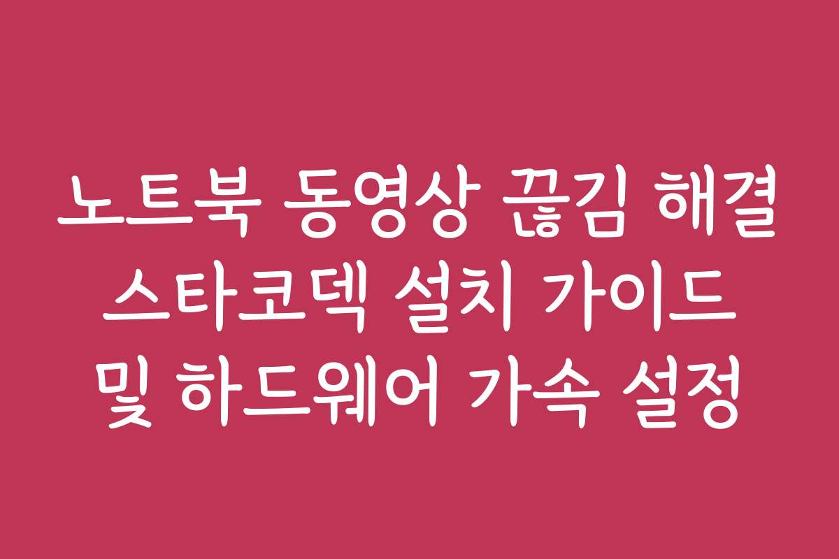 노트북 동영상 끊김 해결 스타코덱 설치 가이드 및 하드웨어 가속 설정